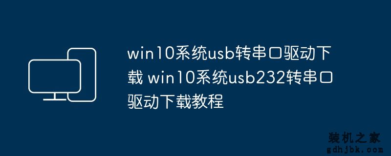 win10系统usb转串口驱动下载 win10系统usb232转串口驱动下载教程