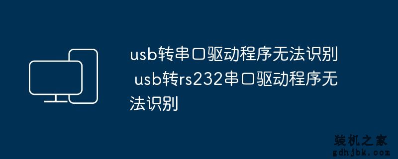 usb转串口驱动程序无法识别 usb转rs232串口驱动程序无法识别