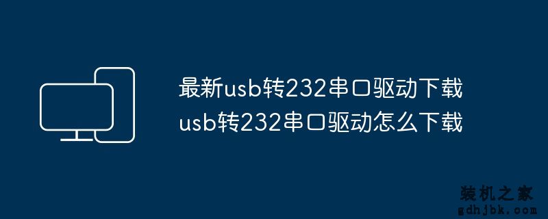 最新usb转232串口驱动下载 usb转232串口驱动怎么下载