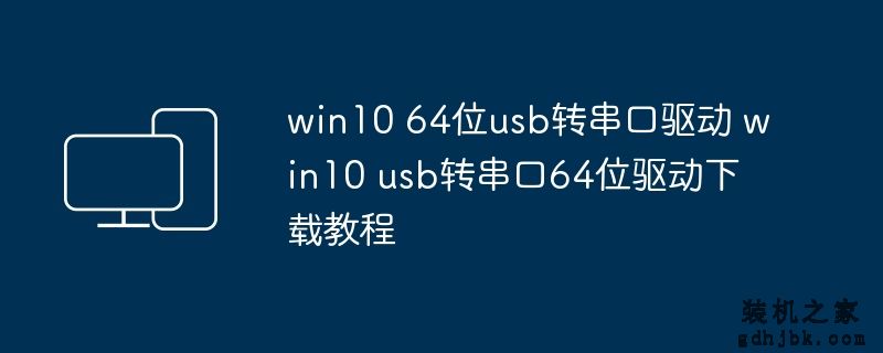 win10 64位usb转串口驱动 win10 usb转串口64位驱动下载教程